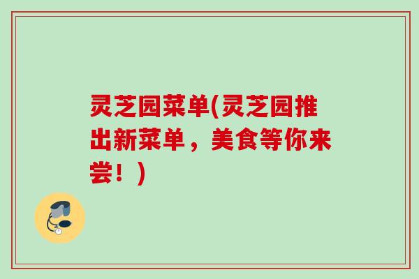 灵芝园菜单(灵芝园推出新菜单，美食等你来尝！)