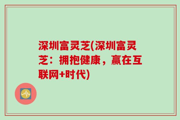 深圳富灵芝(深圳富灵芝：拥抱健康，赢在互联网+时代)