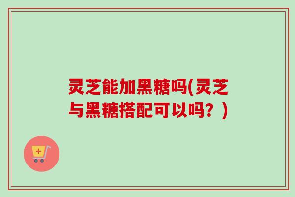 灵芝能加黑糖吗(灵芝与黑糖搭配可以吗？)