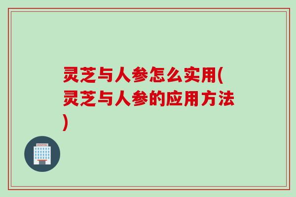 灵芝与人参怎么实用(灵芝与人参的应用方法)