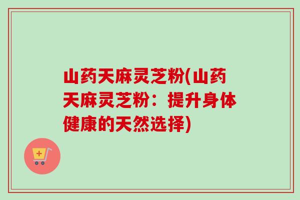山药天麻灵芝粉(山药天麻灵芝粉：提升身体健康的天然选择)