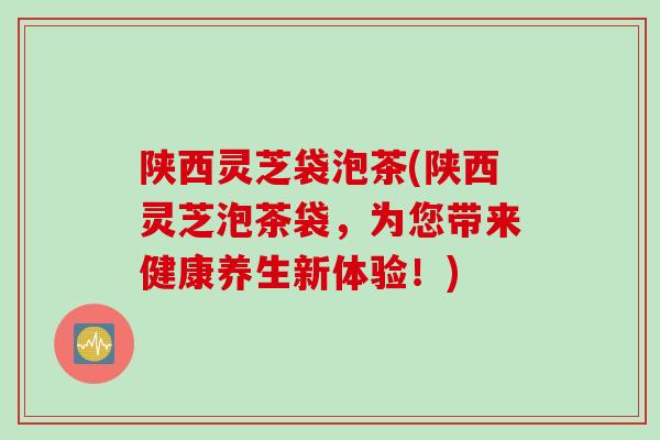 陕西灵芝袋泡茶(陕西灵芝泡茶袋，为您带来健康养生新体验！)