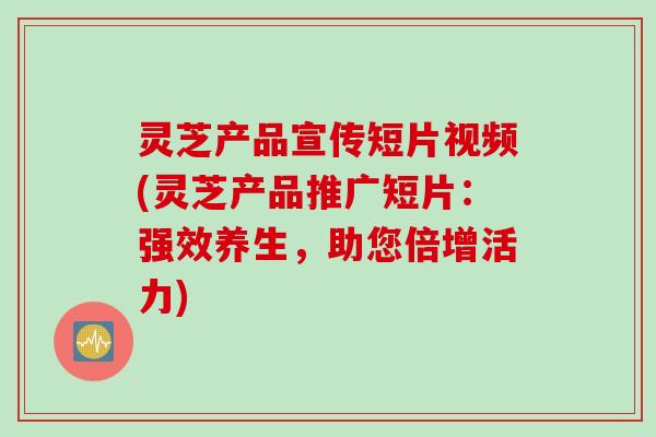 灵芝产品宣传短片视频(灵芝产品推广短片：强效养生，助您倍增活力)