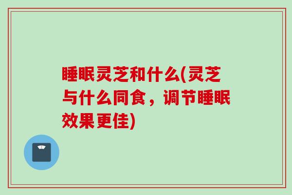 睡眠灵芝和什么(灵芝与什么同食，调节睡眠效果更佳)