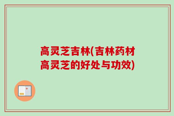 高灵芝吉林(吉林药材高灵芝的好处与功效)