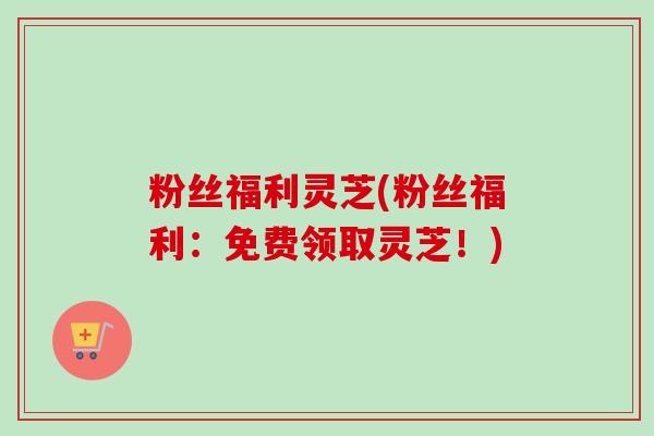 粉丝福利灵芝(粉丝福利：免费领取灵芝！)
