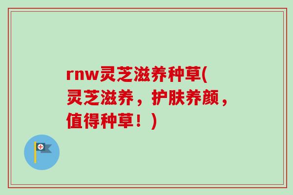 rnw灵芝滋养种草(灵芝滋养，护肤养颜，值得种草！)
