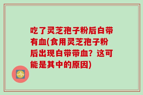 吃了灵芝孢子粉后白带有血(食用灵芝孢子粉后出现白带带血？这可能是其中的原因)