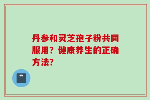 丹参和灵芝孢子粉共同服用?健康养生的正确方法? 丹参和灵芝孢子粉共同服用?健康养生的正确方法?