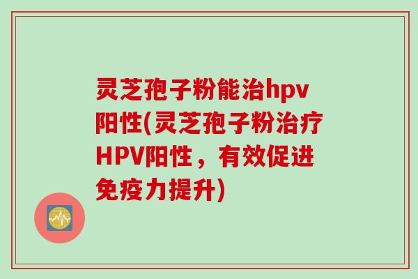 灵芝孢子粉能治hpv阳性(灵芝孢子粉治疗HPV阳性，有效促进免疫力提升)