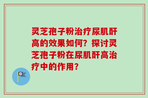 灵芝孢子粉治疗尿肌酐高的效果如何？探讨灵芝孢子粉在尿肌酐高治疗中的作用？