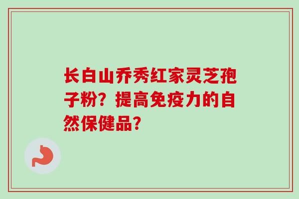 长白山乔秀红家灵芝孢子粉？提高免疫力的自然保健品？
