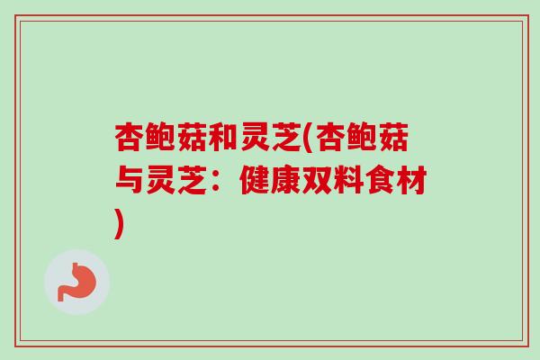 杏鲍菇和灵芝(杏鲍菇与灵芝：健康双料食材)