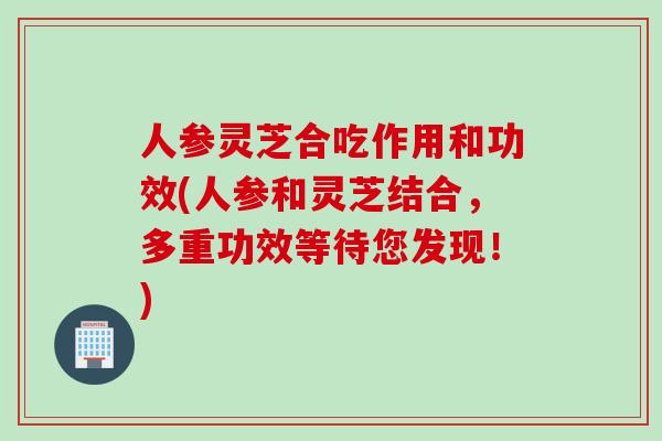 人参灵芝合吃作用和功效(人参和灵芝结合,多重功效等待您发现!) 人参灵芝合吃作用和功效(人参和灵芝结合,多重功效等待您发现!)
