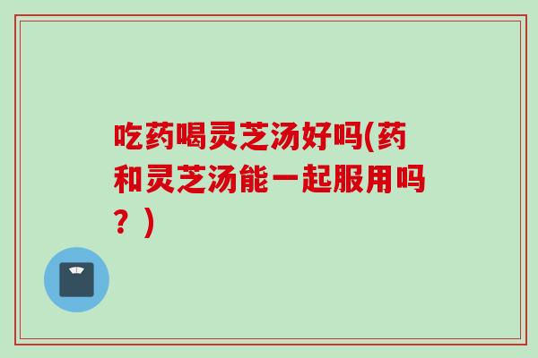 吃药喝灵芝汤好吗(药和灵芝汤能一起服用吗？)