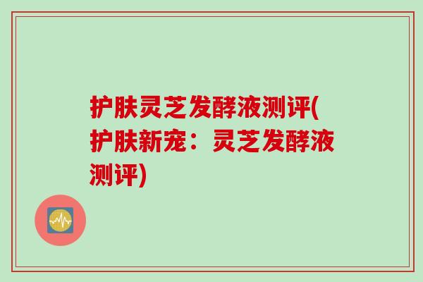 护肤灵芝发酵液测评(护肤新宠：灵芝发酵液测评)