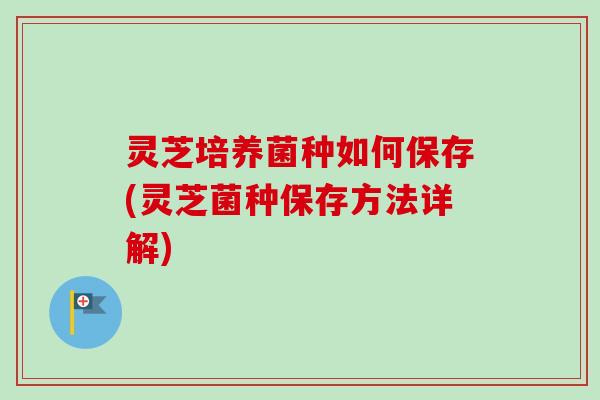 灵芝培养菌种如何保存(灵芝菌种保存方法详解)