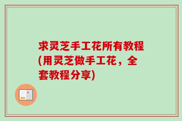 求灵芝手工花所有教程(用灵芝做手工花，全套教程分享)