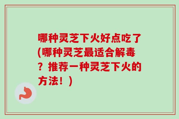 哪种灵芝下火好点吃了(哪种灵芝最适合解毒？推荐一种灵芝下火的方法！)