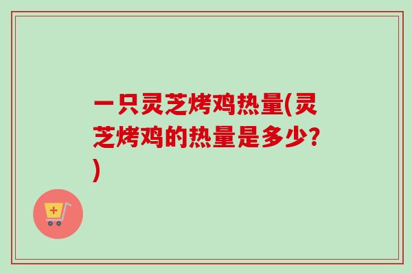 一只灵芝烤鸡热量(灵芝烤鸡的热量是多少？)