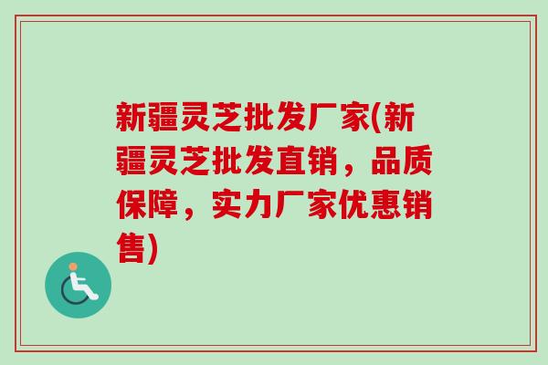 新疆灵芝批发厂家(新疆灵芝批发直销，品质保障，实力厂家优惠销售)
