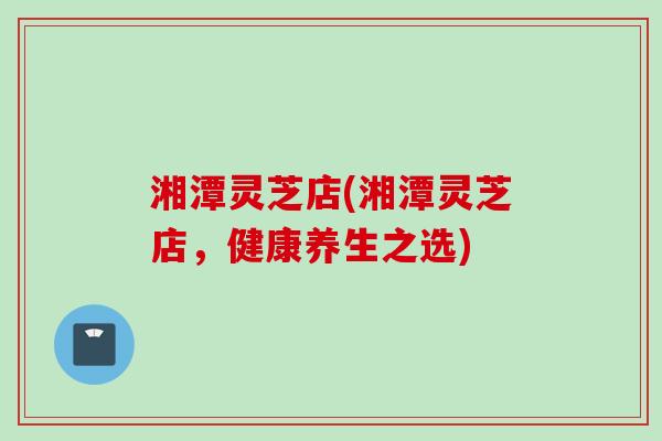 湘潭灵芝店(湘潭灵芝店,健康养生之选) 湘潭灵芝店(湘潭灵芝店,健康养生之选)