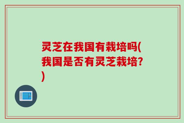 灵芝在我国有栽培吗(我国是否有灵芝栽培？)