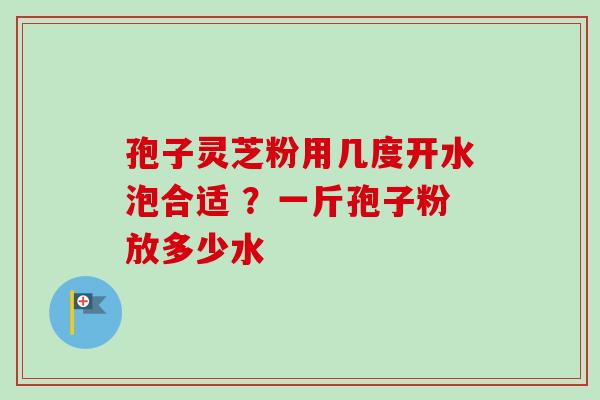 孢子灵芝粉用几度开水泡合适 ？一斤孢子粉放多少水