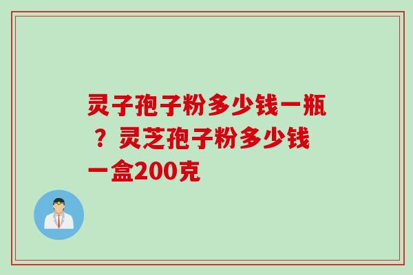 灵子孢子粉多少钱一瓶 ?灵芝孢子粉多少钱一盒200克 灵子孢子粉多少钱一瓶 ?灵芝孢子粉多少钱一盒200克