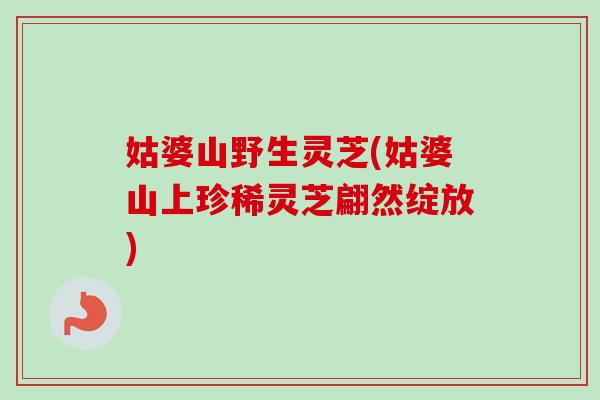 姑婆山野生灵芝(姑婆山上珍稀灵芝翩然绽放)