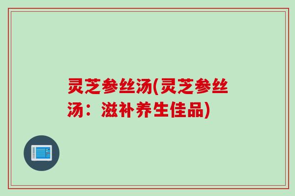 灵芝参丝汤(灵芝参丝汤：滋补养生佳品)