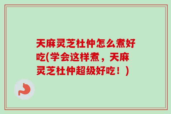 天麻灵芝杜仲怎么煮好吃(学会这样煮，天麻灵芝杜仲超级好吃！)