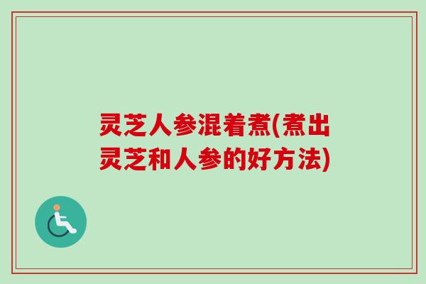 灵芝人参混着煮(煮出灵芝和人参的好方法) 灵芝人参混着煮(煮出灵芝和人参的好方法)