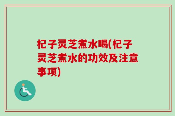 杞子灵芝煮水喝(杞子灵芝煮水的功效及注意事项)
