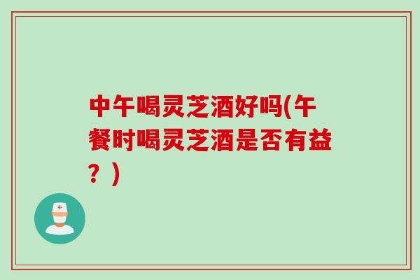 中午喝灵芝酒好吗(午餐时喝灵芝酒是否有益?) 中午喝灵芝酒好吗(午餐时喝灵芝酒是否有益?)