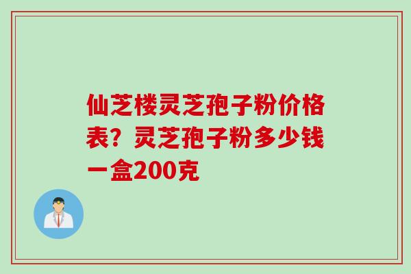 仙芝楼灵芝孢子粉价格表？灵芝孢子粉多少钱一盒200克