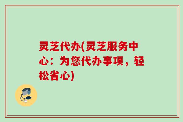 灵芝代办(灵芝服务中心：为您代办事项，轻松省心)