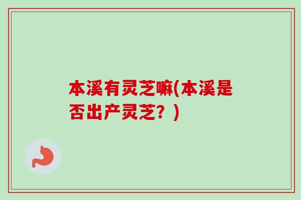 本溪有灵芝嘛(本溪是否出产灵芝？)
