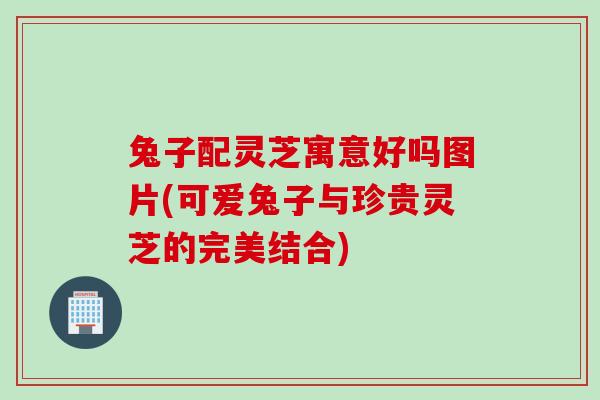 兔子配灵芝寓意好吗图片(可爱兔子与珍贵灵芝的完美结合)