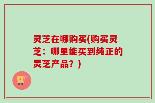 灵芝在哪购买(购买灵芝：哪里能买到纯正的灵芝产品？)