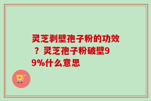 灵芝剥壁孢子粉的功效 ？灵芝孢子粉破壁99%什么意思