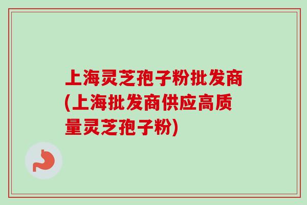 上海灵芝孢子粉批发商(上海批发商供应高质量灵芝孢子粉)