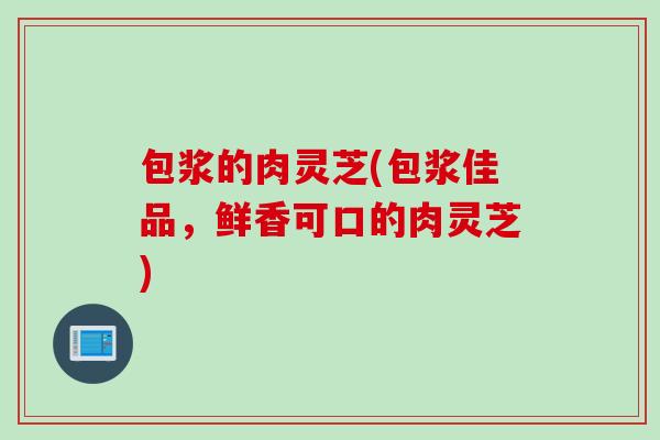 包浆的肉灵芝(包浆佳品,鲜香可口的肉灵芝) 包浆的肉灵芝(包浆佳品,鲜香可口的肉灵芝)