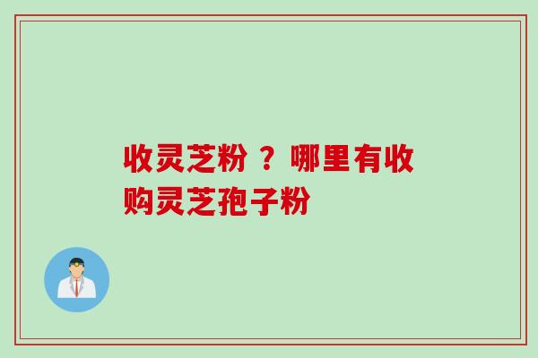 收灵芝粉 ？哪里有收购灵芝孢子粉