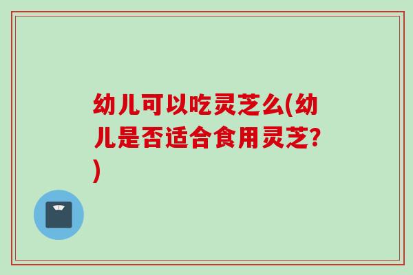幼儿可以吃灵芝么(幼儿是否适合食用灵芝？)