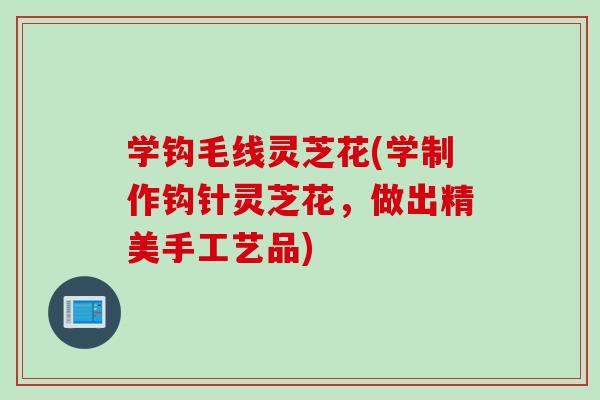 学钩毛线灵芝花(学制作钩针灵芝花，做出精美手工艺品)