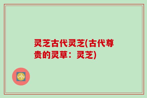 灵芝古代灵芝(古代尊贵的灵草:灵芝) 灵芝古代灵芝(古代尊贵的灵草:灵芝)