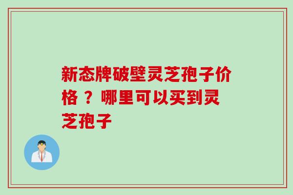 新态牌破壁灵芝孢子价格 ？哪里可以买到灵芝孢子