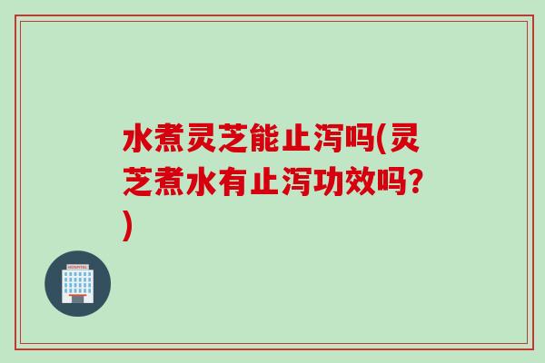 水煮灵芝能止泻吗(灵芝煮水有止泻功效吗？)