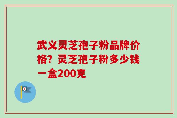 武义灵芝孢子粉品牌价格？灵芝孢子粉多少钱一盒200克